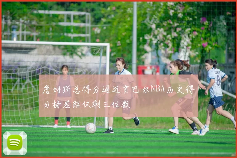 詹姆斯总得分逼近贾巴尔NBA历史得分榜差距仅剩三位数