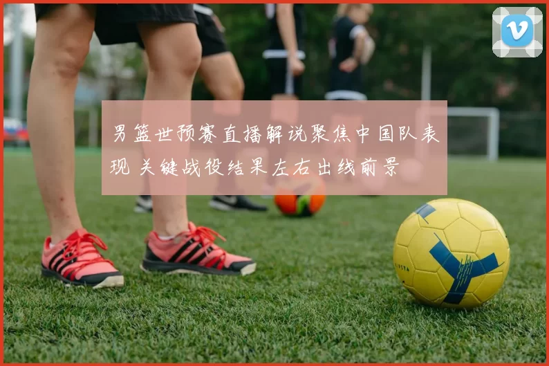 男篮世预赛直播解说聚焦中国队表现 关键战役结果左右出线前景