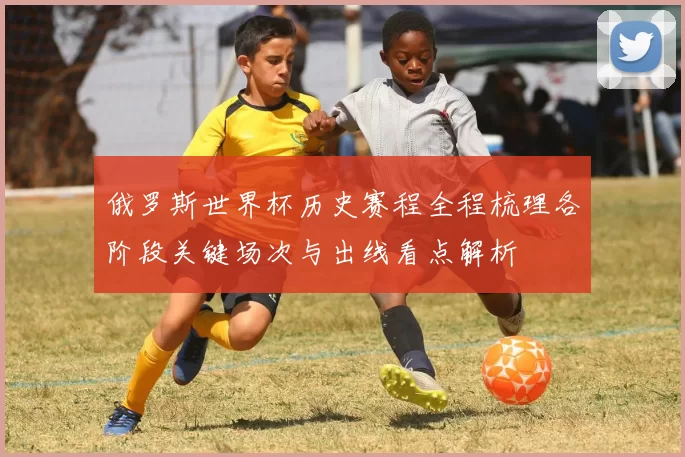 俄罗斯世界杯历史赛程全程梳理各阶段关键场次与出线看点解析