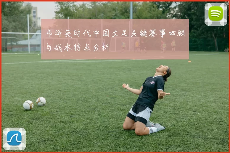 韦海英时代中国女足关键赛事回顾与战术特点分析