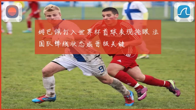 姆巴佩打入世界杯首球表现抢眼 法国队锋线状态成晋级关键