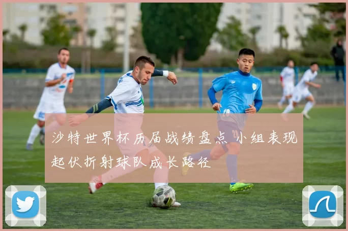 沙特世界杯历届战绩盘点 小组表现起伏折射球队成长路径