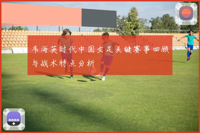 韦海英时代中国女足关键赛事回顾与战术特点分析
