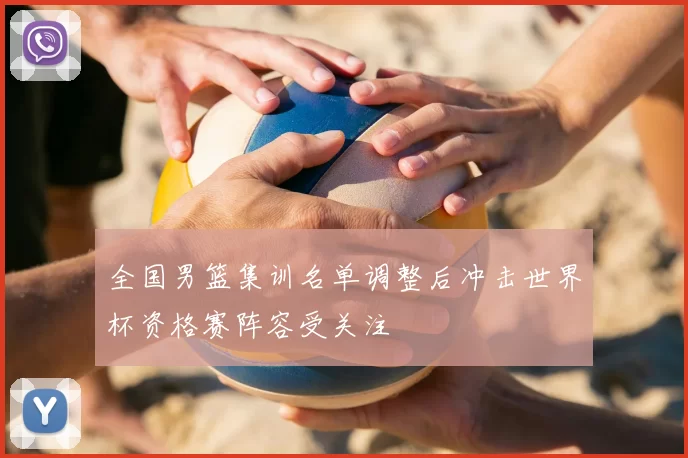 全国男篮集训名单调整后冲击世界杯资格赛阵容受关注