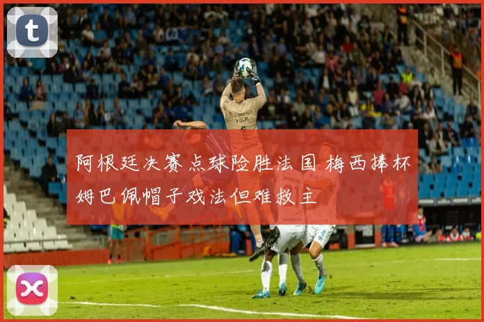 阿根廷决赛点球险胜法国 梅西捧杯姆巴佩帽子戏法但难救主