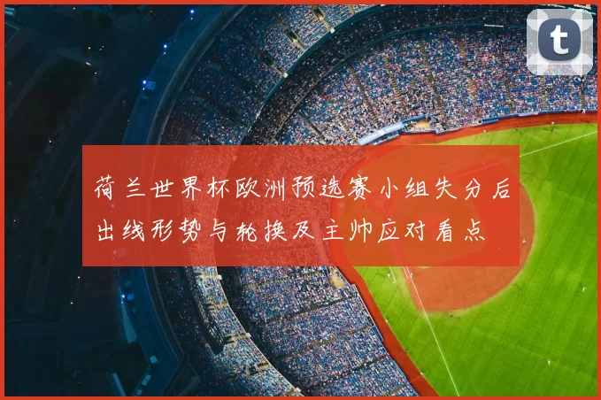荷兰世界杯欧洲预选赛小组失分后出线形势与轮换及主帅应对看点