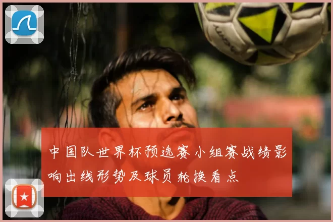 中国队世界杯预选赛小组赛战绩影响出线形势及球员轮换看点