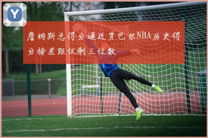 詹姆斯总得分逼近贾巴尔NBA历史得分榜差距仅剩三位数