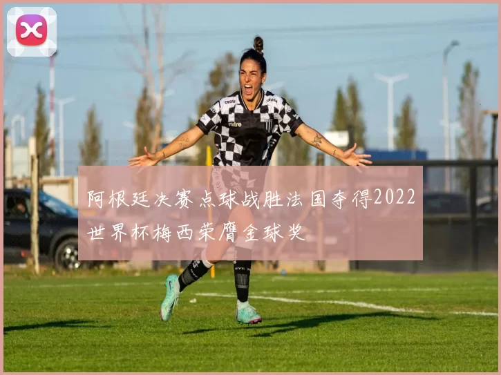 阿根廷决赛点球战胜法国夺得2022世界杯梅西荣膺金球奖