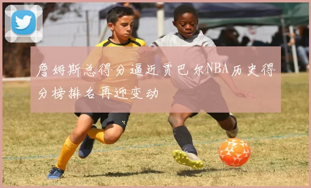 詹姆斯总得分逼近贾巴尔NBA历史得分榜排名再迎变动