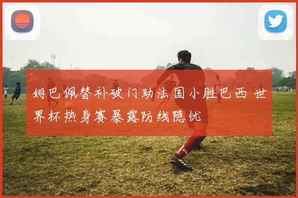 姆巴佩替补破门助法国小胜巴西 世界杯热身赛暴露防线隐忧