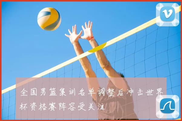 全国男篮集训名单调整后冲击世界杯资格赛阵容受关注