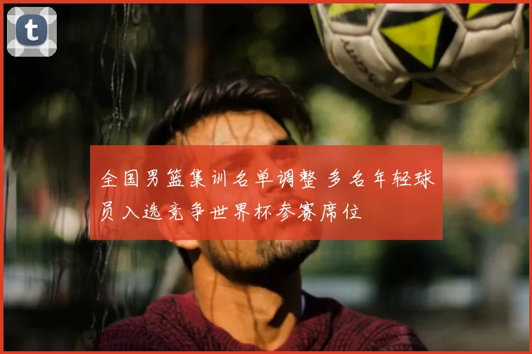 全国男篮集训名单调整 多名年轻球员入选竞争世界杯参赛席位