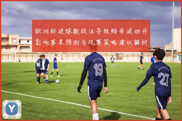 欧洲杯进球数投注导致赔率波动并影响赛果预测与观赛策略建议解析