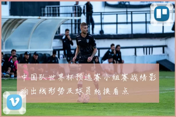 中国队世界杯预选赛小组赛战绩影响出线形势及球员轮换看点