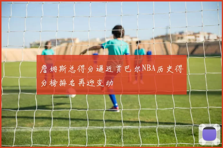 詹姆斯总得分逼近贾巴尔NBA历史得分榜排名再迎变动