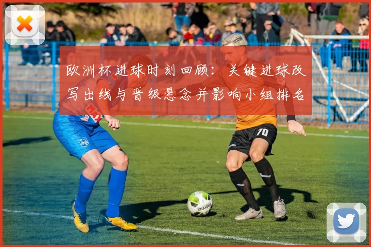 欧洲杯进球时刻回顾：关键进球改写出线与晋级悬念并影响小组排名与赛程