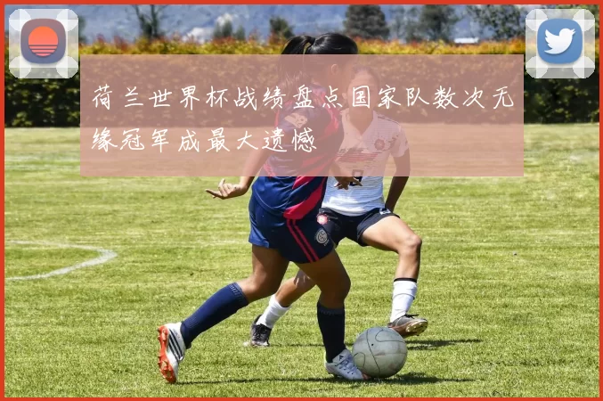 荷兰世界杯战绩盘点国家队数次无缘冠军成最大遗憾