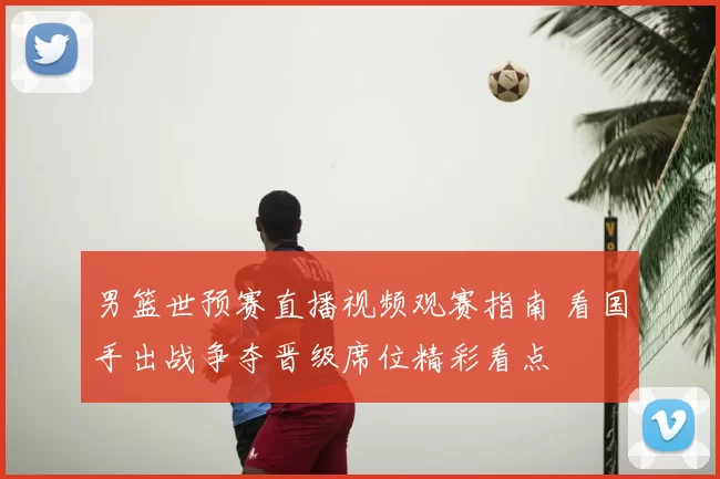 男篮世预赛直播视频观赛指南 看国手出战争夺晋级席位精彩看点