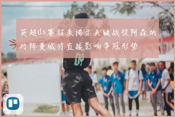 英超ds赛程表揭示关键战役阿森纳对阵曼城将直接影响争冠形势