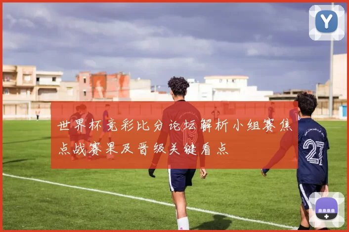 世界杯竞彩比分论坛解析小组赛焦点战赛果及晋级关键看点
