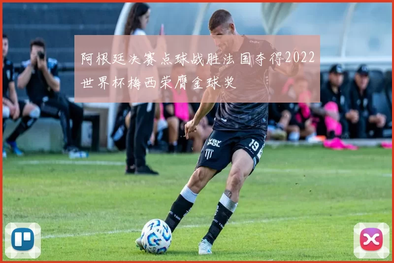 阿根廷决赛点球战胜法国夺得2022世界杯梅西荣膺金球奖