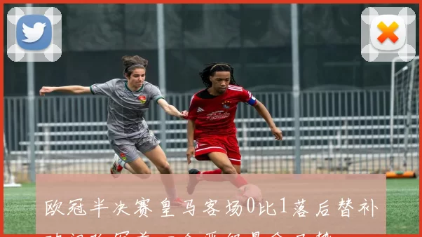 欧冠半决赛皇马客场0比1落后替补破门改写首回合晋级悬念局势