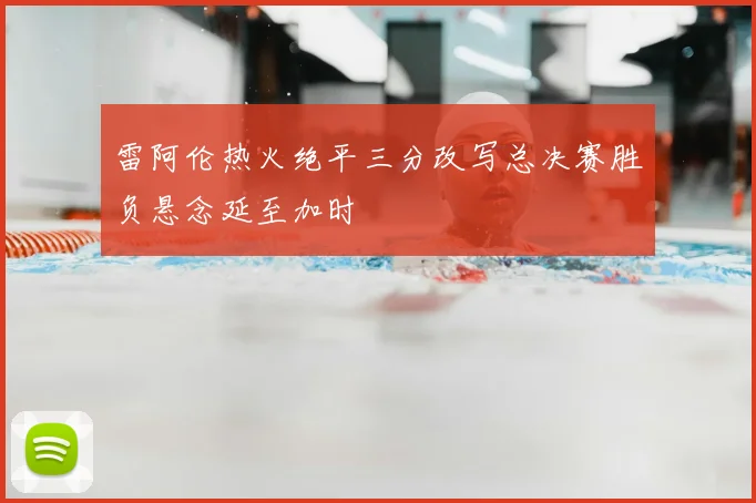 雷阿伦热火绝平三分改写总决赛胜负悬念延至加时