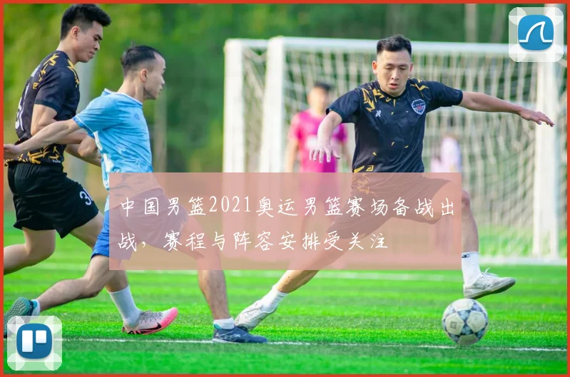 中国男篮2021奥运男篮赛场备战出战,赛程与阵容安排受关注