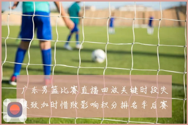 广东男篮比赛直播回放关键时段失误致加时惜败影响积分排名季后赛争夺