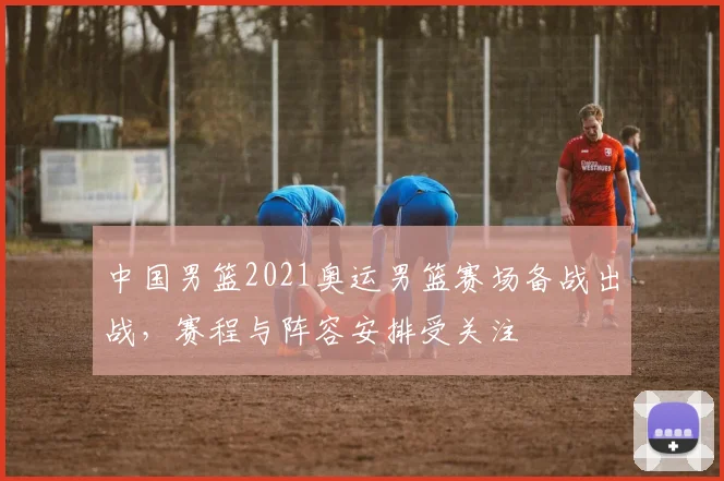 中国男篮2021奥运男篮赛场备战出战,赛程与阵容安排受关注