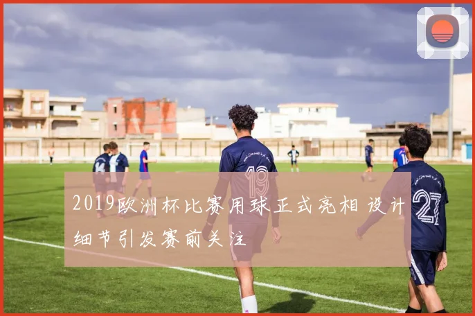 2019欧洲杯比赛用球正式亮相 设计细节引发赛前关注
